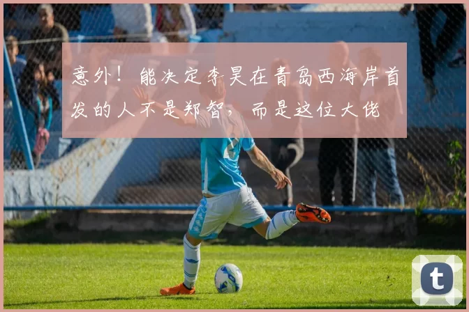 意外！能决定李昊在青岛西海岸首发的人不是郑智，而是这位大佬